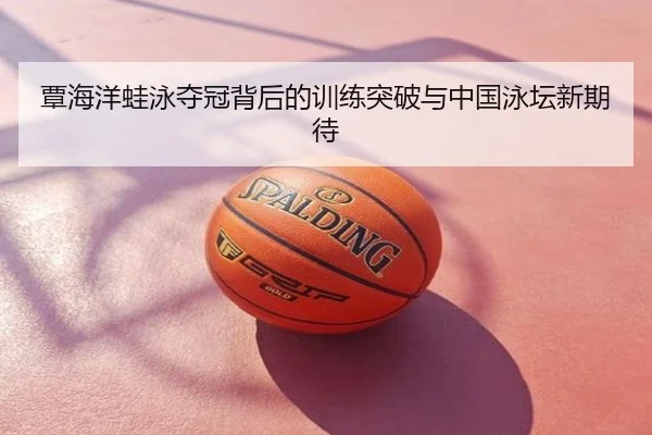 覃海洋蛙泳夺冠背后的训练突破与中国泳坛新期待