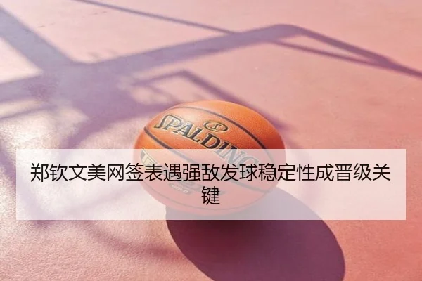 郑钦文美网签表遇强敌发球稳定性成晋级关键
