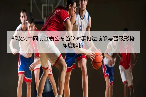 郑钦文中网前签表公布首轮对手打法前瞻与晋级形势深度解析