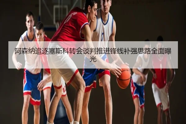 阿森纳追逐塞斯科转会谈判推进锋线补强思路全面曝光