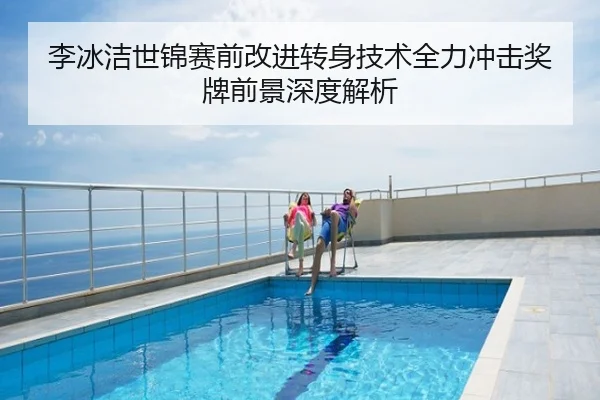 李冰洁世锦赛前改进转身技术全力冲击奖牌前景深度解析